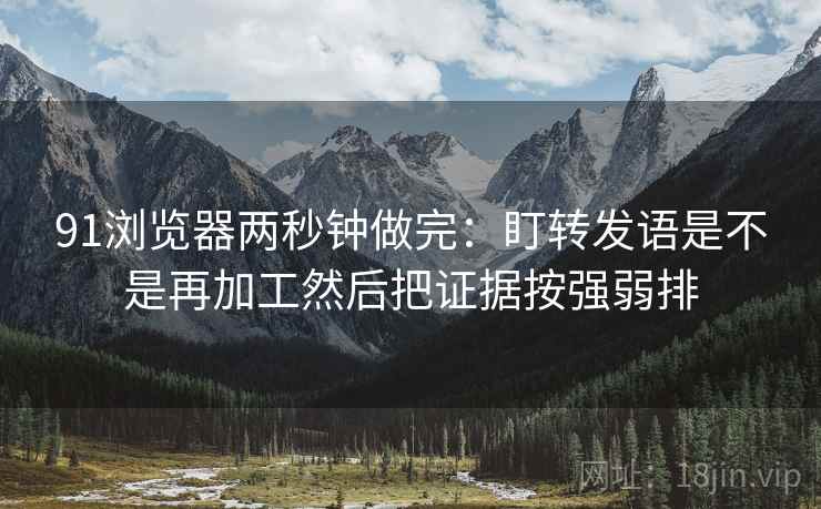 91浏览器两秒钟做完：盯转发语是不是再加工然后把证据按强弱排