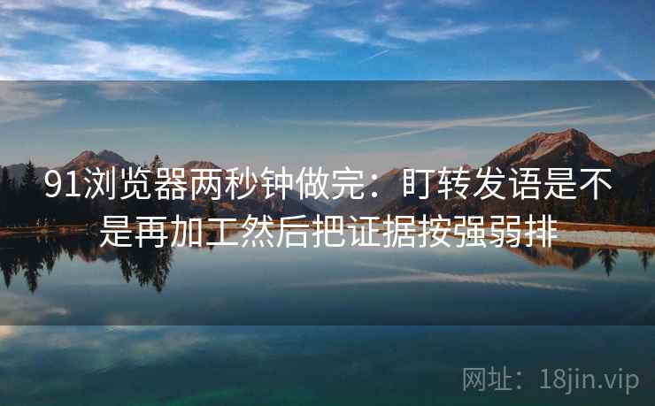 91浏览器两秒钟做完:盯转发语是不是再加工然后把证据按强弱排 91浏览器两秒钟做完:盯转发语是不是再加工然后把证据按强弱排