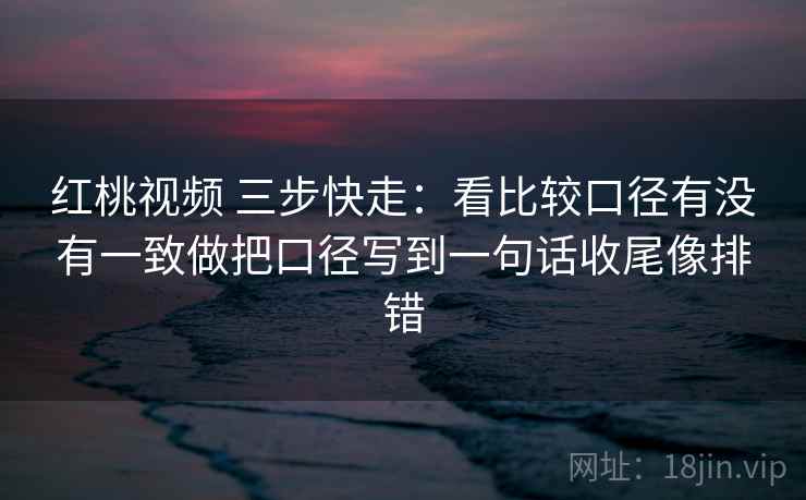 红桃视频 三步快走：看比较口径有没有一致做把口径写到一句话收尾像排错