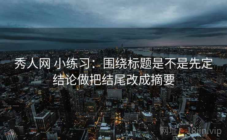 秀人网 小练习：围绕标题是不是先定结论做把结尾改成摘要