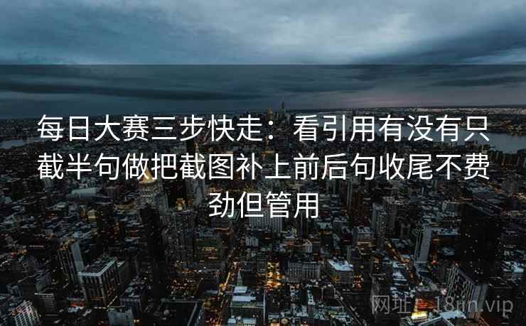 每日大赛三步快走：看引用有没有只截半句做把截图补上前后句收尾不费劲但管用