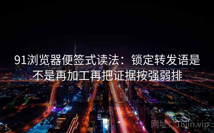 91浏览器便签式读法：锁定转发语是不是再加工再把证据按强弱排