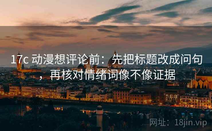 17c 动漫想评论前：先把标题改成问句，再核对情绪词像不像证据