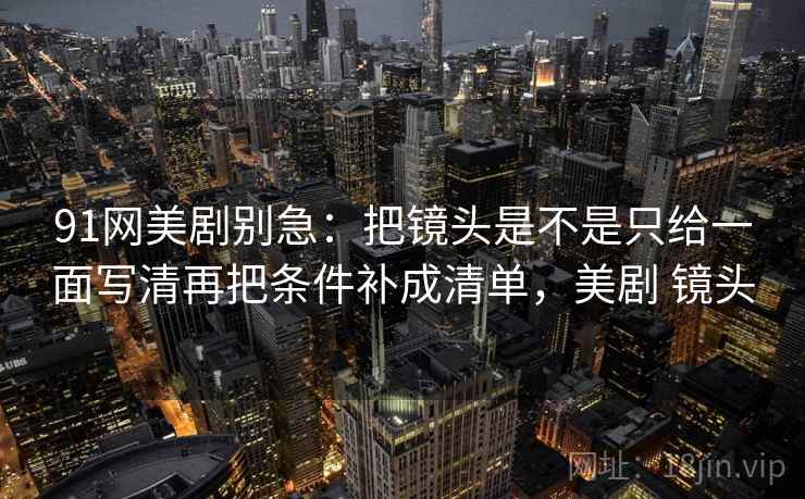 91网美剧别急：把镜头是不是只给一面写清再把条件补成清单，美剧 镜头