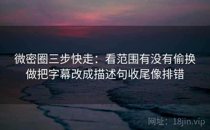 微密圈三步快走：看范围有没有偷换做把字幕改成描述句收尾像排错