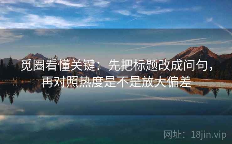 觅圈看懂关键：先把标题改成问句，再对照热度是不是放大偏差