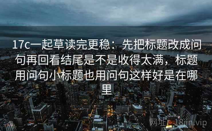 17c一起草读完更稳：先把标题改成问句再回看结尾是不是收得太满，标题用问句小标题也用问句这样好是在哪里