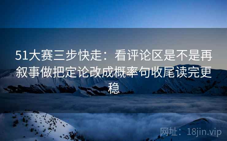 51大赛三步快走：看评论区是不是再叙事做把定论改成概率句收尾读完更稳