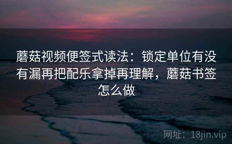 蘑菇视频便签式读法：锁定单位有没有漏再把配乐拿掉再理解，蘑菇书签怎么做
