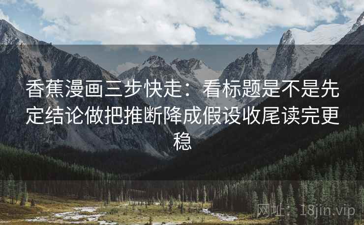 香蕉漫画三步快走：看标题是不是先定结论做把推断降成假设收尾读完更稳
