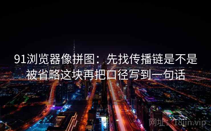 91浏览器像拼图：先找传播链是不是被省略这块再把口径写到一句话