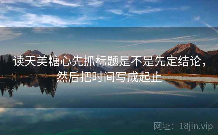 读天美<strong>糖心</strong>先抓标题是不是先定结论，然后把时间写成起止