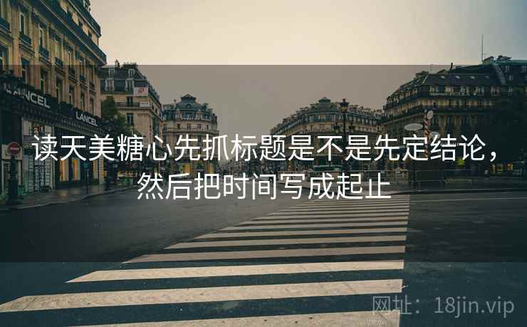 读天美糖心先抓标题是不是先定结论，然后把时间写成起止