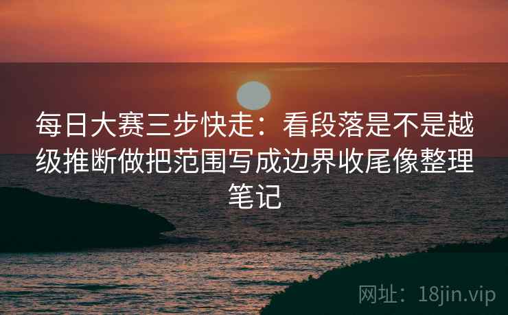 每日大赛三步快走：看段落是不是越级推断做把范围写成边界收尾像整理笔记