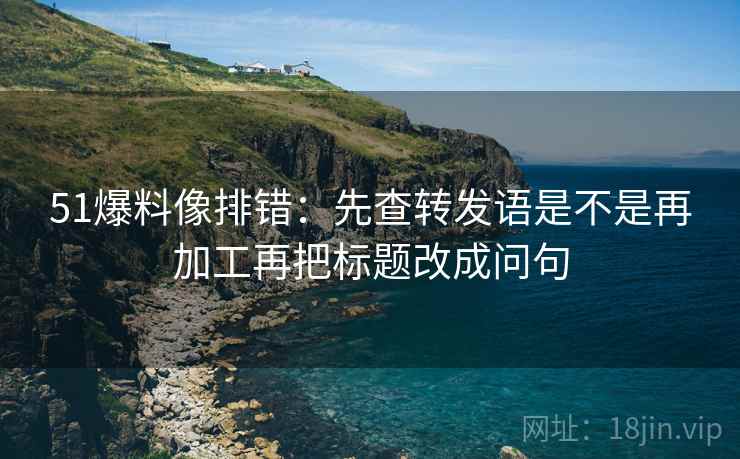 51爆料像排错：先查转发语是不是再加工再把标题改成问句