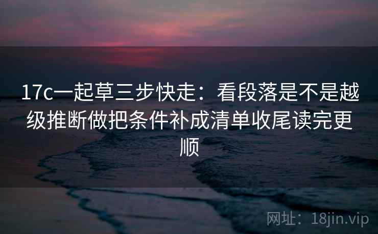 17c一起草三步快走：看段落是不是越级推断做把条件补成清单收尾读完更顺