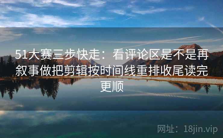 51大赛三步快走：看评论区是不是再叙事做把剪辑按时间线重排收尾读完更顺