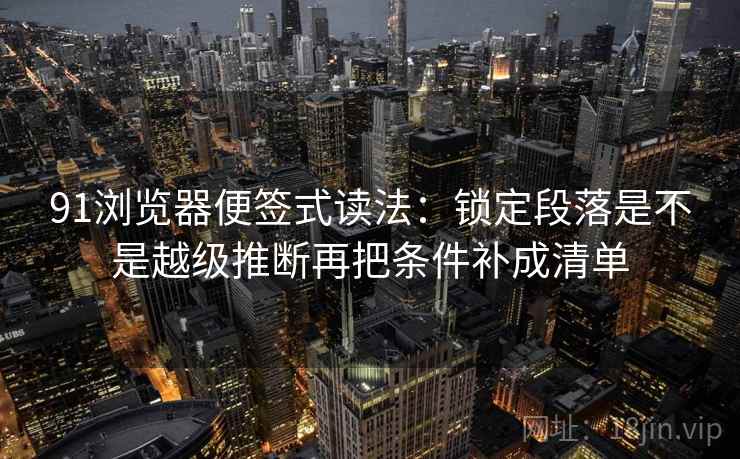 91浏览器便签式读法：锁定段落是不是越级推断再把条件补成清单
