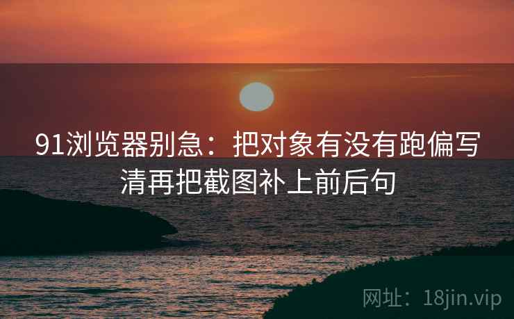 91浏览器别急：把对象有没有跑偏写清再把截图补上前后句