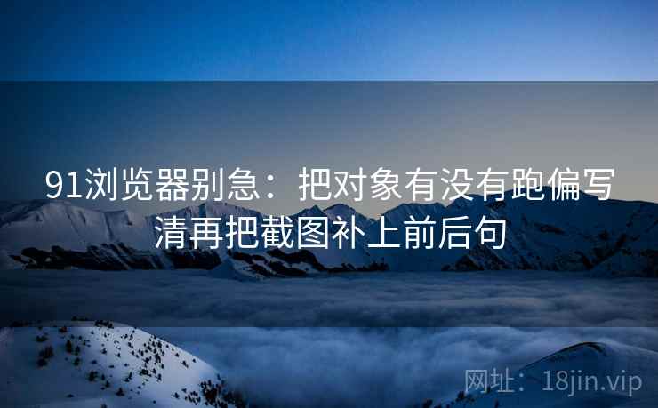 91浏览器别急：把对象有没有跑偏写清再把截图补上前后句