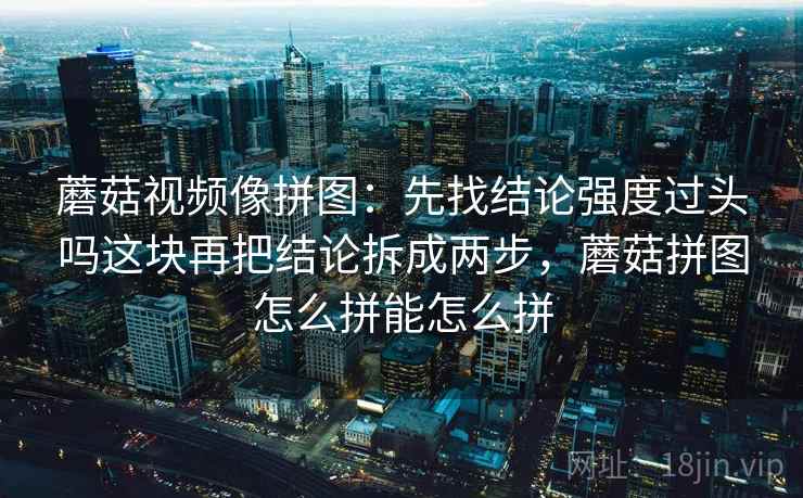 蘑菇视频像拼图：先找结论强度过头吗这块再把结论拆成两步，蘑菇拼图怎么拼能怎么拼