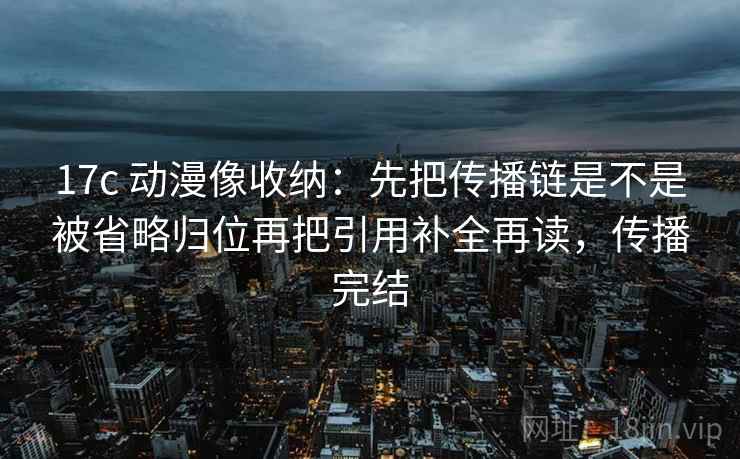 17c 动漫像收纳：先把传播链是不是被省略归位再把引用补全再读，传播完结