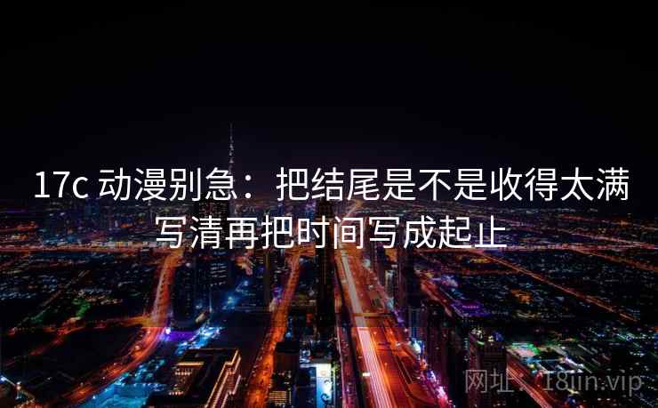 17c 动漫别急：把结尾是不是收得太满写清再把时间写成起止