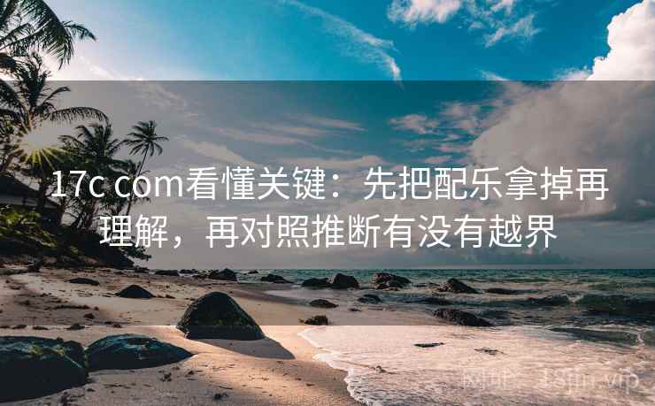 17c com看懂关键：先把配乐拿掉再理解，再对照推断有没有越界