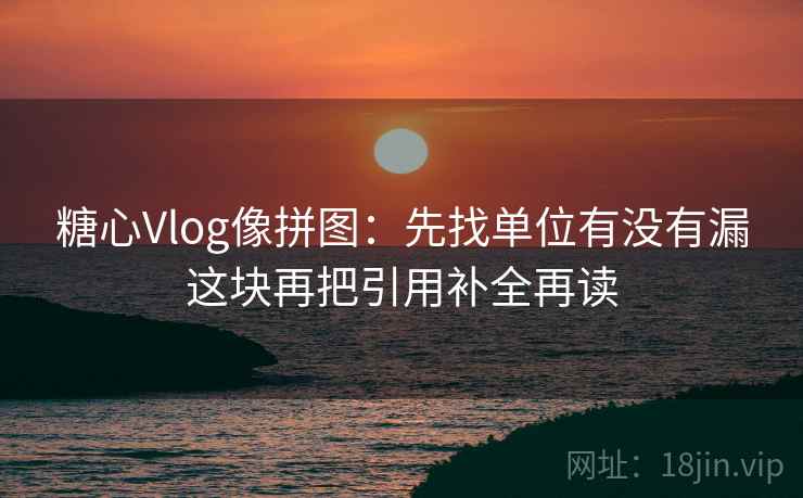 糖心Vlog像拼图：先找单位有没有漏这块再把引用补全再读