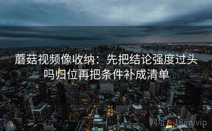 蘑菇视频像收纳：先把结论强度过头吗归位再把条件补成清单