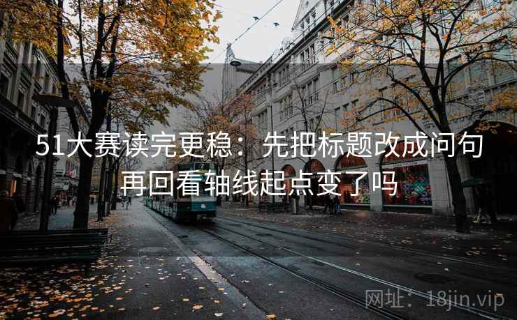 51大赛读完更稳：先把标题改成问句再回看轴线起点变了吗